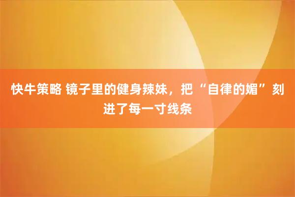 快牛策略 镜子里的健身辣妹，把 “自律的媚” 刻进了每一寸线条